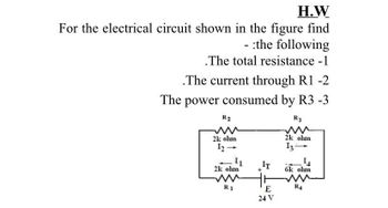 H.W
For the electrical circuit shown in the figure find
- :the following
.The total resistance - 1
.The current through R1 -2
The power consumed by R3 -3
R3
R2
2k olun
12-
1₁
2k olun
www
R1
IT
E
24 V
2k olun
13-
1₁
6k olun
ww
R4