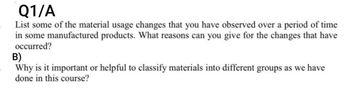 Q1/A
List some of the material usage changes that you have observed over a period of time
in some manufactured products. What reasons can you give for the changes that have
occurred?
B)
Why is it important or helpful to classify materials into different groups as we have
done in this course?