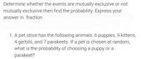 Determine whether the events are mutually exclusive or not
mutually exclusive then find the probability. Express your
answer in fraction
1. A pet store has the following animals: 6 puppies, 9 kittens,
4 gerbils, and 7 parakeets. If a pet is chosen at random,
what is the probability of choosing a puppy or a
parakeet?
