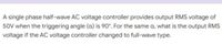 A single phase half-wave AC voltage controller provides output RMS voltage of
50V when the triggering angle (a) is 90°. For the same a, what is the output RMS
voltage if the AC voltage controller changed to full-wave type.
