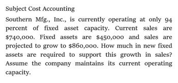 Subject Cost Accounting
Southern Mfg., Inc., is currently operating at only 94
percent of fixed asset capacity. Current sales are
$740,000. Fixed assets are $450,000 and sales are
projected to grow to $860,000. How much in new fixed
assets are required to support this growth in sales?
Assume the company maintains its current operating
capacity.