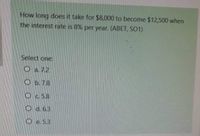 How long does it take for $8,000 to become $12,500 when
the interest rate is 8% per year. (ABET, SO1)
Select one:
O a 72
Ob.7.8
Oc.58
O d.6.3
O e. 5.3
