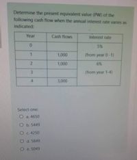 Determine the present equivalent value (PW) of the
following cash flow when the annual interest rate varies as
indicated:
Year
Cash flows
Interest rate
5%
1,000
(from year 0-1)
2.
1,000
6%
3.
(from year 1-4)
4.
3,000
Select one:
O a. 4650
O b. 5449
O c. 4250
O d. 5849
O e 5049
