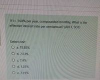 If i= 14.8% per year, compounded monthly What is the
effective interest rate per semiannual? (ABET, SO1)
Select one:
O a. 15.85%
O b. 7.63%
O c 74%
O d. 1.23%
O e. 7.91%
