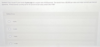 Sanitizer Corp. issued 17-year bonds 2 years ago at a coupon rate of 10.8 percent. The bonds have a $1,000 par value and make semiannual interest
payments. If these bonds currently sell for 97 percent of par value, what is the YTM?
Multiple Choice
O
11.00%
11.22%
11.64%
11.36%