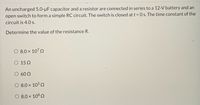 An uncharged 5.0-µF capacitor and a resistor are connected in series to a 12-V battery and an
open switch to form a simple RC circuit. The switch is closed at t = 0 s. The time constant of the
circuit is 4.0 s.
Determine the value of the resistance R.
8.0 x 1070
O 15 2
60 2
8.0 x 1050
O 8.0 × 108 Q
