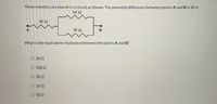 Three resistors are placed in a circuit as shown. The potential difference between points A and B is 30 V.
60 N
10 2
30 0
B
What is the equivalent resistance between the points A and B?
O 200
O 100 Q
O 30 2
O 100
O 502
