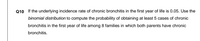 Q10 If the underlying incidence rate of chronic bronchitis in the first year of life is 0.05. Use the
binomial distribution to compute the probability of obtaining at least 5 cases of chronic
bronchitis in the first year of life among 8 families in which both parents have chronic
bronchitis.
