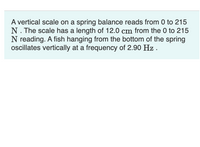 A vertical scale on a spring balance reads from 0 to 215
N. The scale has a length of 12.0 cm from the 0 to 215
N reading. A fish hanging from the bottom of the spring
ocillates vertically at a frequency of 2.90 Hz .
