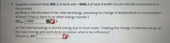 ### Energy Transfer Problem for Educational Purposes

#### Problem Statement
1. Suppose a woman does \(600 \, \text{J}\) of work and \( -9400 \, \text{J}\) of heat transfer occurs into the environment in the process.

#### Part (a)
**Question**: What is the decrease in her internal energy, assuming no change in temperature or consumption of food? (That is, there is no other energy transfer.)

**Calculation**:
\[
\Delta E_{\text{int}} = -10000 \, \text{J}
\]
A correct answer is indicated with a checkmark next to \( -10000 \, \text{J} \).

#### Part (b)
**Question**: The internal energy is stored energy due to food intake. Treating the change in internal energy as the input energy and work done as output, what is her efficiency?

**Formula**:
\[
\text{Efficiency, Eff} = \frac{\text{work done (output)}}{\text{input energy}} \times 100\%
\]

An empty box is provided to fill in the efficiency percentage, indicated with a checkmark.

#### Illustrations
- No graphs or diagrams are present in the text.

This problem aims to illustrate the concept of internal energy changes and efficiency calculation in the context of energy transfer due to work done and heat transfer in a physical process.