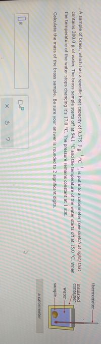 thermometer
A sample of brass, which has a specific heat capacity of 0.375 J·g¯.°C¯', is put into a calorimeter (see sketch at right) that
contains 200.0 g of water. The brass sample starts off at 94.1 °C and the temperature of the water starts off at 15.0 °C. When
insulated
container
the temperature of the water stops changing it's 17.0 °C. The pressure remains constant at 1 atm.
water
Calculate the mass of the brass sample. Be sure your answer is rounded to 2 significant digits.
sample
a calorimeter
