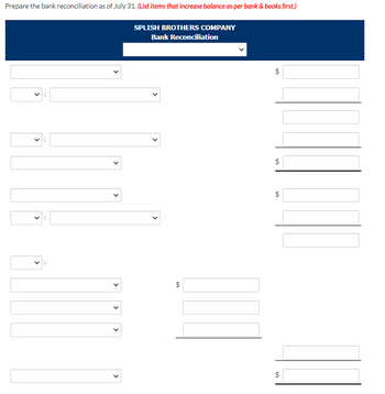 Prepare the bank reconciliation as of July 31. (List items that increase balance as per bank & books first.)
SPLISH BROTHERS COMPANY
Bank Reconciliation
V:
>
<
+A
$
+A
$
+A
$
$
$
SON