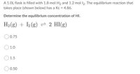 A 1.0L flask is filled with 1.8 mol H2 and 1.2 mol 12. The equilibrium reaction that
takes place (shown below) has a Kc = 4.86.
Determine the equilibrium concentration of HI.
H2 (g) + 2 (g) 2 HI(g)
O0.75
O 1.0
1.5
0.50
