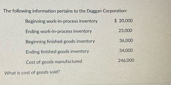 The following information pertains to the Duggan Corporation:
Beginning work-in-process inventory
$ 20,000
Ending work-in-process inventory
23,000
Beginning finished goods inventory
36,000
Ending finished goods inventory
34,000
Cost of goods manufactured
246,000
What is cost of goods sold?