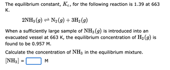 The equilibrium constant, Kc, for the following reaction is 1.39 at 663
K.
2NH3 (9) N2(g) + 3H₂(g)
When a sufficiently large sample of NH3(g) is introduced into an
evacuated vessel at 663 K, the equilibrium concentration of H₂(g) is
found to be 0.957 M.
Calculate the concentration of NH3 in the equilibrium mixture.
[NH3] =
=
M