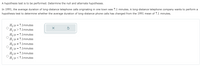 A hypothesis test is to be performed. Determine the null and alternate hypotheses.
In 1991, the average duration of long-distance telephone calls originating in one town was 7.1 minutes. A long-distance telephone company wants to perform a
hypothesis test to determine whether the average duration of long-distance phone calls has changed from the 1991 mean of 7.1 minutes.
Ho:u= 7.1minutes
H:µ > 7.1minutes
Ho:u = 7.1minutes
H:u + 7.1minutes
Ho:u = 7.1minutes
= 7.1 minutes
Ho:u = 7.1minutes
H:u<7.1minutes
