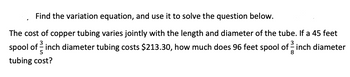 Find the variation equation, and use it to solve the question below.
The cost of copper tubing varies jointly with the length and diameter of the tube. If a 45 feet
spool of inch diameter tubing costs $213.30, how much does 96 feet spool of -inch diameter
5
8
tubing cost?