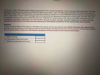 At January 1, 2021, Café Med leased restaurant equipment from Crescent Corporation under a nine-year lease agreement. The lease
agreement specifies annual payments of $24,000 beginning January 1, 2021, the beginning of the lease, and at each December 31
thereafter through 2028. The equipment was acquired recently by Crescent at a cost of $162,000 (its fair value) and was expected to
have a useful life of 12 years with no salvage value at the end of its life. (Because the lease term is only 9 years, the asset does have
an expected residual value at the end of the lease term of $52,070.) Crescent seeks a 12% return on its lease investments. By this
arrangement, the lease is deemed to be a finance lease. (FV of $1, PV of $1, FVA of $1, PVA of $1, FVAD of $1 and PVAD of $1) (Use
appropriate factor(s) from the tables provided. Round your intermediate calculations to the nearest whole dollar amount.)
Required:
1. What will be the effect of the lease on Café Med's earnings for the first year (ignore taxes)? (Enter decreases with negative sign.)
2. What will be the balances in the balance sheet accounts related to the lease at the end of the first year for Café Med (ignore taxes)?
(For all requirements, round your intermediate calculations and final answers to the nearest whole dollar.)
1. Effect on earnings
2. Lease payable balance (end of year)
Right-of-use asset balance (end of year)