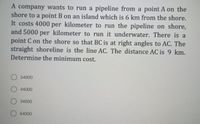 A company wants to run a pipeline from a point A on the
shore to a point B on an island which is 6 km from the shore.
It costs 4000 per kilometer to run the pipeline on shore,
and 5000 per kilometer to run it underwater. There is a
point C on the shore so that BC is at right angles to AC. The
straight shoreline is the line AC. The distance AC is 9 km.
Determine the minimum cost.
O 54000
O 44000
O34000
O 64000
