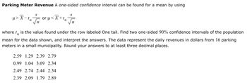 Parking Meter Revenue A one-sided confidence interval can be found for a mean by using
μ> X-ta
S
In
or p
or μ< X+ta
n
where to is the value found under the row labeled One tail. Find two one-sided 90% confidence intervals of the population
mean for the data shown, and interpret the answers. The data represent the daily revenues in dollars from 16 parking
meters in a small municipality. Round your answers to at least three decimal places.
2.59 1.29 2.39 2.79
0.99 1.04 3.09 2.34
2.49 2.74 2.44 2.34
2.39 2.09 1.79 2.89