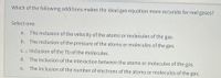 Which of the following additions makes the ideal gas equation more accurate for real gases?
Select one:
a. The inclusion of the velocity of the atoms or molecules of the gas.
b. The inclusion of the pressure of the atoms or molecules of the gas.
C. o Inclusion of the Tb of the molecules.
d. The inclusion of the interaction between the atoms or molecules of the gas.
е.
The inclusion of the number of electrons of the atoms or molecules of the gas.
