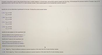 Consider a drug that is used to help prevent blood clots in certain patients. In clinical trials, among 6034 patients treated with this drug, 165 developed the adverse reaction of nausea. Use a 0.10
significance level to test the claim that 3% of users develop nausea. Does nausea appear to be a problematic adverse reaction?
Identify the null and alternative hypotheses for this test. Choose the correct answer below.
OA. Ho: p=0.03
H₁: p=0.03
OB. Ho: p=0.03
H₁: p<0.03
OC. Ho: p=0.03
H₁: p>0.03
OD. Ho: p *0.03
H₁: p=0.03
Identify the test statistic for this hypothesis test.
The test statistic for this hypothesis test is
(Round to two decimal places as needed.)
Identify the P-value for this hypothesis test.
The P-value for this hypothesis test is.
(Round to three decimal places as needed.)
Identify the conclusion for this hypothesis test.
...
O A. Reject Ho. There is sufficient evidence to warrant rejection of the claim that 3% of users develop nausea.
OB. Fail to reject Ho. There is not sufficient evidence to warrant rejection of the claim that 3% of users develop nausea.