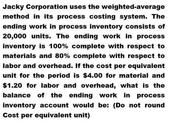 Jacky Corporation uses the weighted-average
method in its process costing system. The
ending work in process inventory consists of
20,000 units. The ending work in process
inventory is 100% complete with respect to
materials and 80% complete with respect to
labor and overhead. If the cost per equivalent
unit for the period is $4.00 for material and
$1.20 for labor and overhead, what is the
balance of the ending work in process
inventory account would be: (Do not round
Cost per equivalent unit)