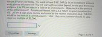 You are 19 years old today. You want to have $381,507.06 in an investment account
when you are 60 years old. You will start with an initial deposit in one year from now
and grow it by 3% per year for a total of 15 investments. How much is the amount
of that initial deposit? Assume an interest rate (a.k.a. return on your investment of
6%. Use the $ sign and a comma and round to the nearest thousand...(e.g. $8,000
would be the form of a correct answer). Hint..the correct answer should be very
close to a multiple of $1,000.
Previous Page
Next Page
Page 16 of 19
