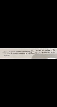 b) Determine the pressure exerted on a submarine at 300m below the free surface of the
sea. Assume the barometric pressure to be 101 kPa and density of sea water to be
1030 kg/m².
