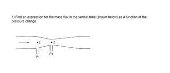 1) Find an expression for the mass flux in the venturi tube (shown below) as a function of the
pressure change.
Pi
P2