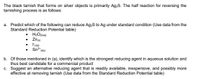 The black tarnish that forms on silver objects is primarily Ag2S. The half reaction for reversing the
tarnishing process is as follows:
a. Predict which of the following can reduce Ag.S to Ag under standard condition (Use data from the
Standard Reduction Potential table)
• H2O2{aq)
• Zne)
Sn" (ae)
b. Of those mentioned in (a), identify which is the strongest reducing agent in aqueous solution and
thus best candidate for a commercial product
c. Suggest an alternative reducing agent that is readily available, inexpensive, and possibly more
effective at removing tarnish (Use data from the Standard Reduction Potential table)
