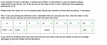 A jar contains 12 coins: 6 pennies, 2 nickels, and 4 dimes. A child selects 2 coins at random without replacement from the jar. Let \( X \) be the sum of the value of the 2 coins. Determine the probability distribution of \( X \).

Please enter the values for \( x \) in increasing order. Round your answers to three decimal places, if necessary.

*Hint:* If you are picking two different coins, remember that you can pick one first, then the other or the other way around, and you will still end up with the same two coins.

| \( x \)      | 2        | 6        | 10       | 11       | 15       | 20       |
|--------------|----------|----------|----------|----------|----------|----------|
| \( P(X = x) \) | 0.227 ✓ |          | 0.015 ✓ |          |          | 0.091 ✓ |

If you were to randomly draw two coins from this jar, how many cents do you expect to have on average? *(Averages of discrete things CAN be decimals!)*

[Answer Input Box]