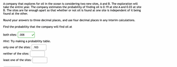 A company that explores for oil in the ocean is considering two new sites, A and B. The exploration will take the entire year. The company estimates the probability of finding oil is 0.19 at site A and 0.03 at site B. The sites are far enough apart so that whether or not oil is found at one site is independent of it being found at the other.

Round your answers to three decimal places, and use four decimal places in any interim calculations.

Find the probability that the company will find oil at:

- both sites: 0.006

*Hint: Try making a probability table.*

- only one of the sites: 0.163

- neither of the sites:

- at least one of the sites: