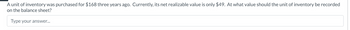 A unit of inventory was purchased for $168 three years ago. Currently, its net realizable value is only $49. At what value should the unit of inventory be recorded
on the balance sheet?
Type your answer...