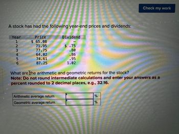 A stock has had the following year-end prices and dividends:
Year
123456
Price
$ 65.08
Dividend
71.95
$ .75
77.75
.80
64.02
.86
74.61
.95
87.25
1.02
Check my work
What are the arithmetic and geometric returns for the stock?
Note: Do not round intermediate calculations and enter your answers as a
percent rounded to 2 decimal places, e.g., 32.16.
Arithmetic average return
Geometric average return
%
%