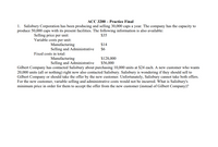 ACC 3200 – Practice Final
1. Salisbury Corporation has been producing and selling 30,000 caps a year. The company has the capacity to
produce 50,000 caps with its present facilities. The following information is also available:
Selling price per unit:
Variable costs per unit:
Manufacturing
Selling and Administrative
$35
$14
$6
Fixed costs in total:
Manufacturing
Selling and Administrative
$128,000
$56,000
Gilbert Company has contacted Salisbury about purchasing 10,000 units at $24 each. A new customer who wants
20,000 units (all or nothing) right now also contacted Salisbury. Salisbury is wondering if they should sell to
Gilbert Company or should take the offer by the new customer. Unfortunately, Salisbury cannot take both offers.
For the new customer, variable selling and administrative costs would not be incurred. What is Salisbury's
minimum price in order for them to accept the offer from the new customer (instead of Gilbert Company)?
