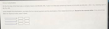 Discount amortization
On the first day of the fiscal year, a company issues a $2,900,000, 8%, 7-year bond that pays semiannual interest of $116,000 ($2,900,000 x 8% x 2), receiving cash of
$2,751,769.
Using straight-line amortization, journalize the first interest payment and the amortization of the related bond discount. Round to the nearest dollar. If an amount box
does not require an entry, leave it blank.