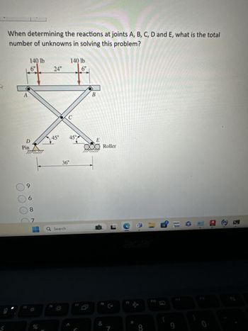 When determining the reactions at joints A, B, C, D and E, what is the total
number of unknowns in solving this problem?
A
140 lb
140 lb
6"
24"
6"
D
Pin
45°
9
6
8
36"
B
45°
15°
E
O Roller
07
Q Search
L
%
17
FB:
&
acer
111
8
9
0