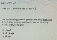 Let L={a*b" | n2}
Show that L is context-free for all k> 1
· Can the following grammar generate the string aabbabba
If "yes", then generate a derivation tree for the string
if "no", justify and explain
S aaB
A > bBb|A
B Aa
