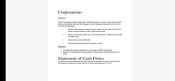 Corporations
Question 1
M & C Corporation charter authorizes 1,000,000 shares of common stock and 100,000
shares of preferred stock and the company had the following transactions in 2014, its
first year of operations.
Issued 2,000 shares of common stock. Stock has par value of $1.00 per
share and was issued for cash at $50.00 per share.
ue preferred stock. Shares were issued
Issued 100 shares of $100 par
for cash at par.
Earned net income of $95,000.
Dividends of $5,000 declared and paid in cash.
Required:
1. Journalize the above transactions in the books of M&C Corporation.
2. Prepare the stockholders' equity section of the balance sheet at December 31,
2014.
Statement of Cash Flows
Consider the financial statements alongside the notes presented by Simple Things Industries
and prepare the statement of cash flows for the year ended December 31, 2014.