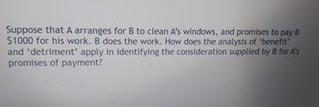 Suppose that A arranges for B to clean A's windows, and promises to pay B
$1000 for his work. B does the work. How does the analysis of 'benefit'
and 'detriment' apply in identifying the consideration supplied by B for A's
promises of payment?