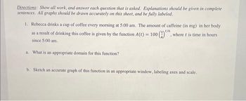 Directions: Show all work, and answer each question that is asked. Explanations should be given in complete
sentences. All graphs should be drawn accurately on this sheet, and be fully labeled.
1. Rebecca drinks a cup of coffee every morning at 5:00 am. The amount of caffeine (in mg) in her body
as a result of drinking this coffee is given by the function A(t) = 100 ()". where t is time in hours
t/6
since 5:00 am.
a. What is an appropriate domain for this function?
b. Sketch an accurate graph of this function in an appropriate window, labeling axes and scale.