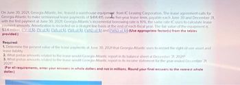 On June 30, 2021, Georgia Atlantic, Inc. leased a warehouse equipment from IC Leasing Corporation. The lease agreement calls for
Georgia-Atlantic to make semiannual lease payments of $414,415 ovede five-year lease term, payable each June 30 and December 31,
with the first payment at June 30, 2021. Georgia-Atlantic's incremental borrowing rate is 10%, the same rate IC uses to calculate lease
payment amounts. Amortization is recorded on a straight-line basis at the end of each fiscal year. The fair value of the equipment is
$3.4 million (EV of $1. PV of $1. EVA of $1. PVA of $1. EVAD of $1 and PVAD of S1) (Use appropriate factor(s) from the tables
provided.)
Required:
1. Determine the present value of the lease payments at June 30, 2021 that Georgia Atlantic uses to record the right-of-use asset and
lease liability
2. What pretax amounts related to the lease would Georgia-Atlantic report in its balance sheet at December 31, 2021?
3. What pretax amounts related to the lease would Georgia-Atlantic report in its income statement for the year ended December 31,
2021?
(For all requirements, enter your answers in whole dollars and not in millions. Round your final answers to the nearest whole
dollar.)
