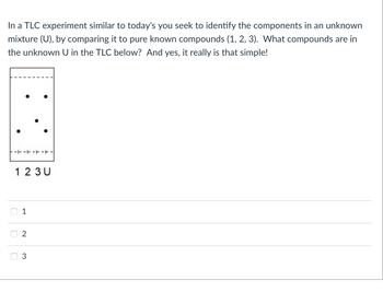 In a TLC experiment similar to today's you seek to identify the components in an unknown
mixture (U), by comparing it to pure known compounds (1, 2, 3). What compounds are in
the unknown U in the TLC below? And yes, it really is that simple!
------|
U
☐
1 2 3 U
1
2
3