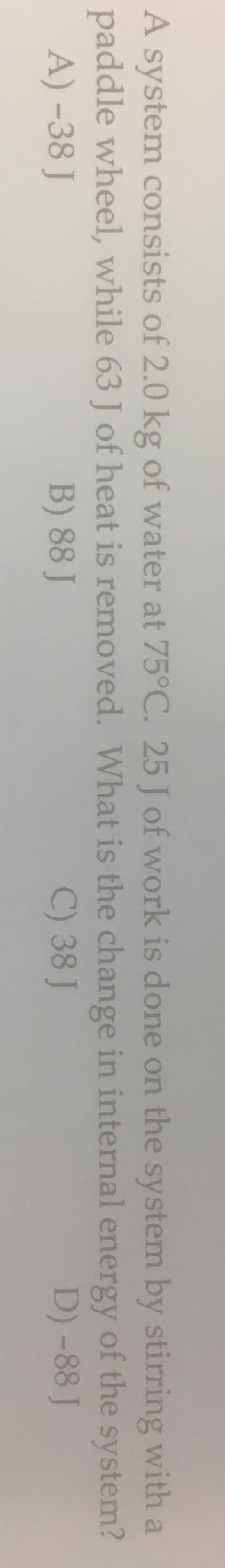 A system consists of 2.0 kg of water at 75°C. 25 J of work is done on the system by stirring with a
paddle wheel, while 63 J of heat is removed. What is the change in internal energy of the system?
A) -38 J
B) 88 J
C) 38 J
D) -88 J

