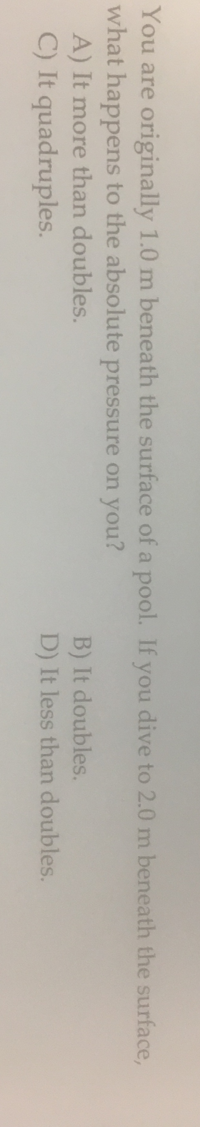 You are originally 1.0 m beneath the surface of a pool. If you dive to 2.0 m beneath the surface,
what happens to the absolute pressure on you?
A) It more than doubles.
C) It quadruples.
B) It doubles
D) It less than doubles.
