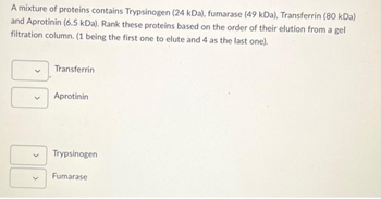 A mixture of proteins contains Trypsinogen (24 kDa), fumarase (49 kDa), Transferrin (80 kDa)
and Aprotinin (6.5 kDa). Rank these proteins based on the order of their elution from a gel
filtration column. (1 being the first one to elute and 4 as the last one).
Transferrin
Aprotinin
Trypsinogen
Fumarase