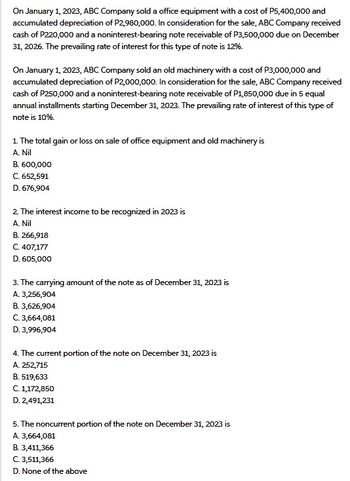 On January 1, 2023, ABC Company sold a office equipment with a cost of P5,400,000 and
accumulated depreciation of P2,980,000. In consideration for the sale, ABC Company received
cash of P220,000 and a noninterest-bearing note receivable of P3,500,000 due on December
31, 2026. The prevailing rate of interest for this type of note is 12%.
On January 1, 2023, ABC Company sold an old machinery with a cost of P3,000,000 and
accumulated depreciation of P2,000,000. In consideration for the sale, ABC Company received
cash of P250,000 and a noninterest-bearing note receivable of P1,850,000 due in 5 equal
annual installments starting December 31, 2023. The prevailing rate of interest of this type of
note is 10%.
1. The total gain or loss on sale of office equipment and old machinery is
A. Nil
B. 600,000
C. 652,591
D. 676,904
2. The interest income to be recognized in 2023 is
A. Nil
B. 266,918
C. 407,177
D. 605,000
3. The carrying amount of the note as of December 31, 2023 is
A. 3,256,904
B. 3,626,904
C. 3,664,081
D. 3,996,904
4. The current portion of the note on December 31, 2023 is
A. 252,715
B. 519,633
C. 1,172,850
D. 2,491,231
5. The noncurrent portion of the note on December 31, 2023 is
A. 3,664,081
B. 3,411,366
C. 3,511,366
D. None of the above