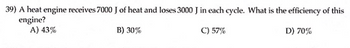 **Question 39: Calculating the Efficiency of a Heat Engine**

A heat engine operates by receiving 7000 J (joules) of heat and loses 3000 J of heat in each cycle. To determine the efficiency of this engine, we can use the efficiency formula for a heat engine:

\[ \text{Efficiency} (\eta) = \left( \frac{\text{Work output}}{\text{Heat input}} \right) \times 100 \]

First, we find the work output. The work output (W) is calculated by the difference between the heat input (Q_in) and the heat lost (Q_out):

\[ W = Q_{\text{in}} - Q_{\text{out}} \]

Substituting the given values:

\[ W = 7000\ \text{J} - 3000\ \text{J} = 4000\ \text{J} \]

Now, we can calculate the efficiency:

\[ \eta = \left( \frac{W}{Q_{\text{in}}} \right) \times 100 = \left( \frac{4000\ \text{J}}{7000\ \text{J}} \right) \times 100 \]

\[ \eta \approx 57\% \]

Therefore, the efficiency of this engine is approximately 57%.

**Answer Choices:**
A) 43%
B) 30%
C) 57%
D) 70%

The correct answer is **C) 57%**.