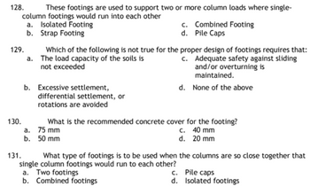 128.
These footings are used to support two or more column loads where single-
column footings would run into each other
a. Isolated Footing
c. Combined Footing
d. Pile Caps
b.
Strap Footing
a.
Which of the following is not true for the proper design of footings requires that:
The load capacity of the soils is
not exceeded
c. Adequate safety against sliding
and/or overturning is
maintained.
b. Excessive settlement,
d. None of the above
differential settlement, or
rotations are avoided
130.
What is the recommended concrete cover for the footing?
a.
75 mm
c. 40 mm
b.
50 mm
d. 20 mm
131.
What type of footings is to be used when the columns are so close together that
single column footings would run to each other?
a. Two footings
c.
Pile caps
b. Combined footings
d. Isolated footings
129.